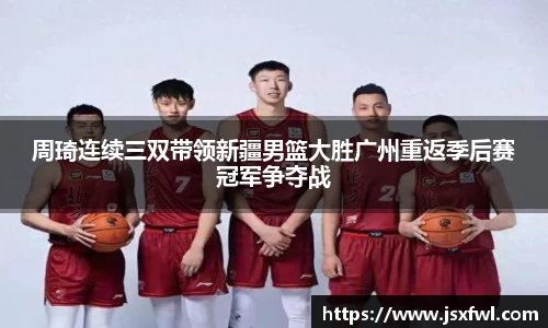 周琦连续三双带领新疆男篮大胜广州重返季后赛冠军争夺战