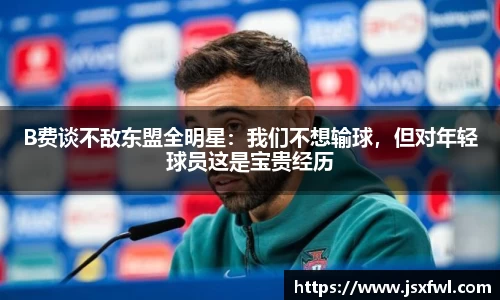 B费谈不敌东盟全明星：我们不想输球，但对年轻球员这是宝贵经历