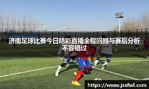 济南足球比赛今日精彩直播全程回顾与赛后分析不容错过