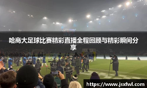 哈商大足球比赛精彩直播全程回顾与精彩瞬间分享