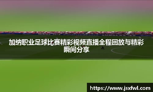 加纳职业足球比赛精彩视频直播全程回放与精彩瞬间分享