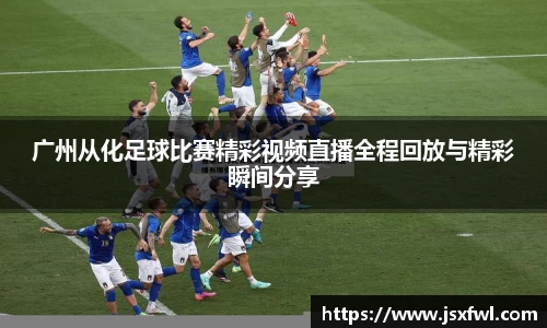 广州从化足球比赛精彩视频直播全程回放与精彩瞬间分享